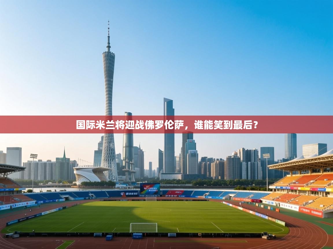 国际米兰将迎战佛罗伦萨，谁能笑到最后？  第2张